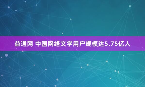 益通网 中国网络文学用户规模达5.75亿人