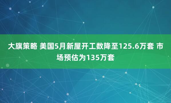大旗策略 美国5月新屋开工数降至125.6万套 市场预估为135万套
