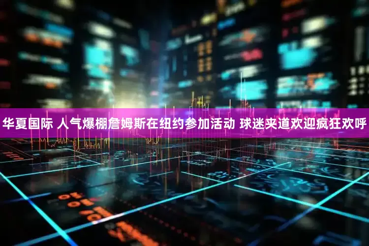 华夏国际 人气爆棚詹姆斯在纽约参加活动 球迷夹道欢迎疯狂欢呼
