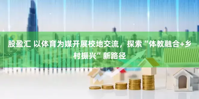 股盈汇 以体育为媒开展校地交流，探索“体教融合+乡村振兴”新路径