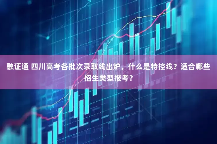 融证通 四川高考各批次录取线出炉，什么是特控线？适合哪些招生类型报考？