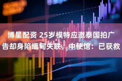 博星配资 25岁模特应邀泰国拍广告却身陷缅甸失联，中使馆：已获救
