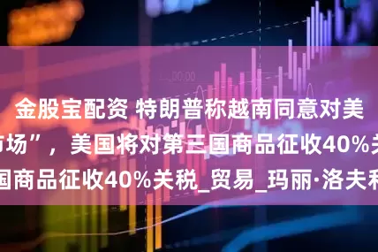 金股宝配资 特朗普称越南同意对美国“完全开放市场”，美国将对第三国商品征收40%关税_贸易_玛丽·洛夫利
