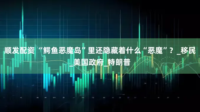 顺发配资 “鳄鱼恶魔岛”里还隐藏着什么“恶魔”？_移民_美国政府_特朗普