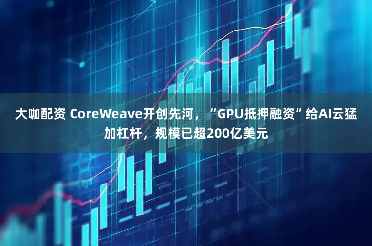 大咖配资 CoreWeave开创先河，“GPU抵押融资”给AI云猛加杠杆，规模已超200亿美元