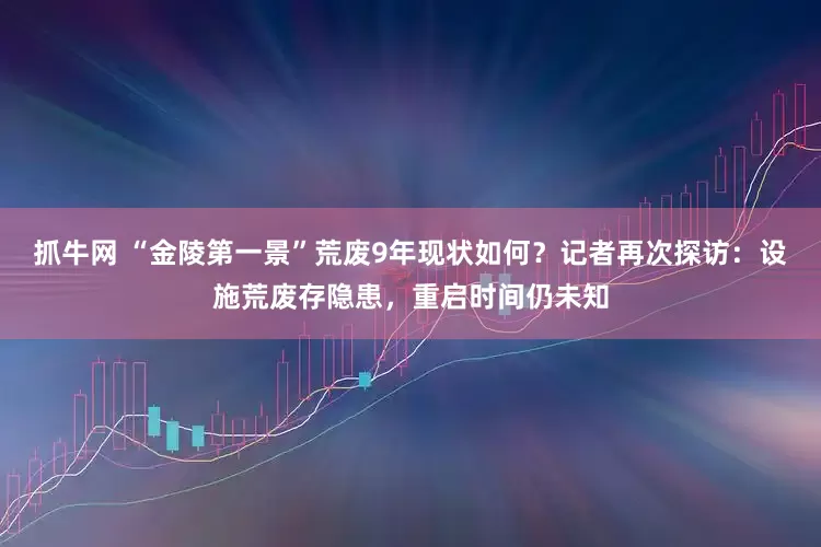 抓牛网 “金陵第一景”荒废9年现状如何？记者再次探访：设施荒废存隐患，重启时间仍未知