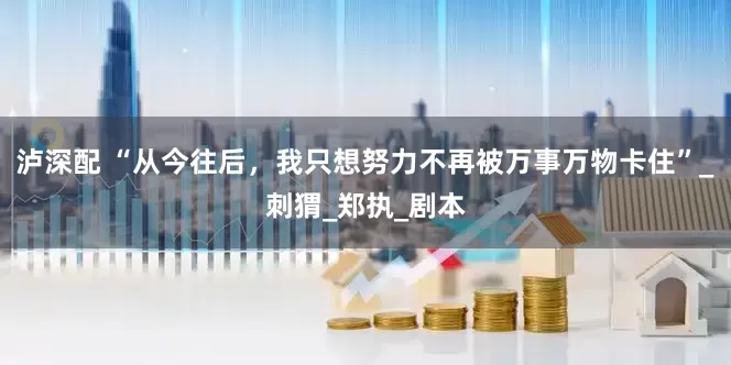 泸深配 “从今往后，我只想努力不再被万事万物卡住”_刺猬_郑执_剧本