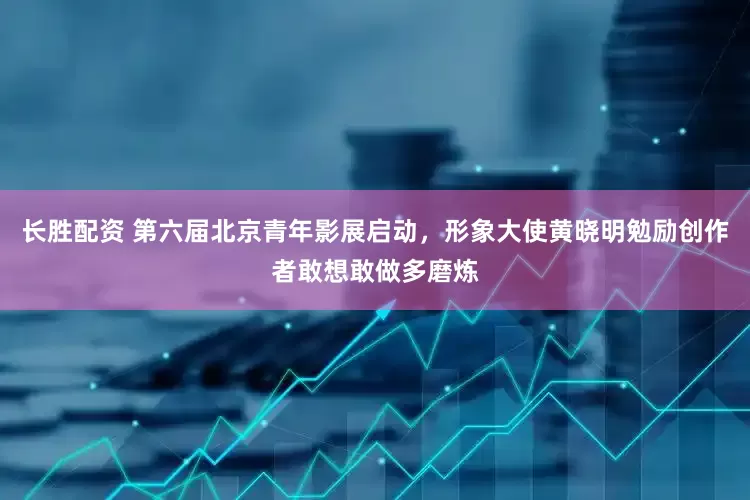 长胜配资 第六届北京青年影展启动，形象大使黄晓明勉励创作者敢想敢做多磨炼