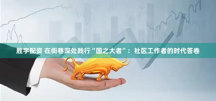 胜宇配资 在街巷深处践行“国之大者”：社区工作者的时代答卷