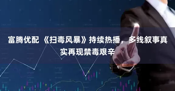 富腾优配 《扫毒风暴》持续热播，多线叙事真实再现禁毒艰辛