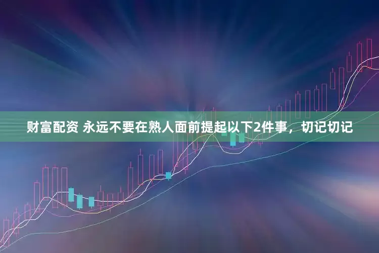 财富配资 永远不要在熟人面前提起以下2件事，切记切记