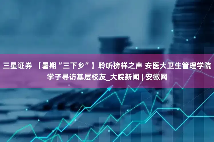 三星证券 【暑期“三下乡”】聆听榜样之声 安医大卫生管理学院学子寻访基层校友_大皖新闻 | 安徽网