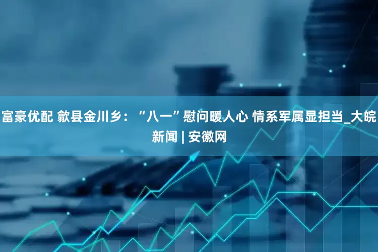 富豪优配 歙县金川乡：“八一”慰问暖人心 情系军属显担当_大皖新闻 | 安徽网
