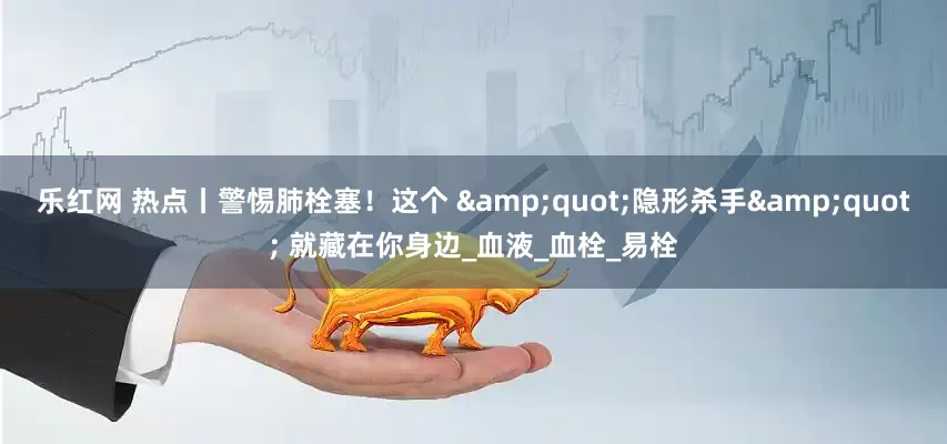 乐红网 热点丨警惕肺栓塞！这个 &quot;隐形杀手&quot; 就藏在你身边_血液_血栓_易栓