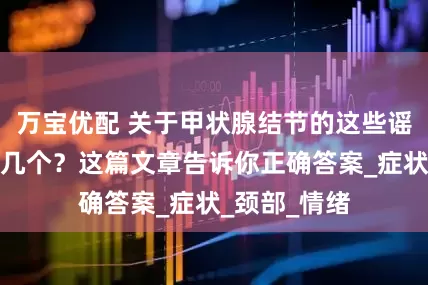 万宝优配 关于甲状腺结节的这些谣言，你信了几个？这篇文章告诉你正确答案_症状_颈部_情绪