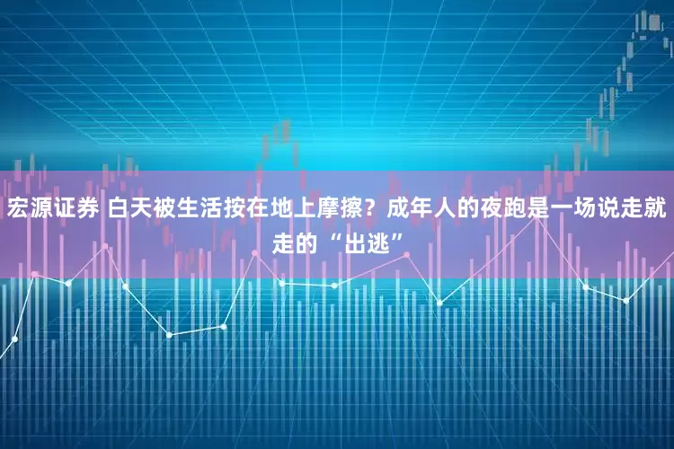 宏源证券 白天被生活按在地上摩擦？成年人的夜跑是一场说走就走的 “出逃”
