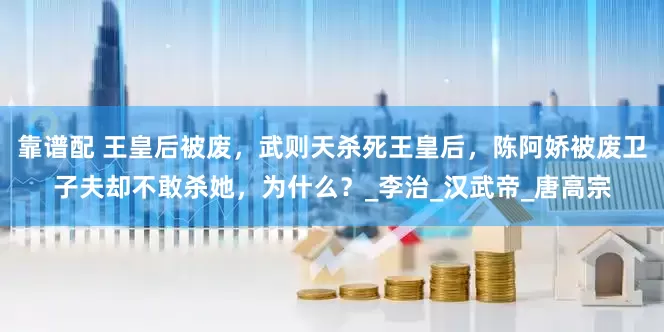 靠谱配 王皇后被废，武则天杀死王皇后，陈阿娇被废卫子夫却不敢杀她，为什么？_李治_汉武帝_唐高宗