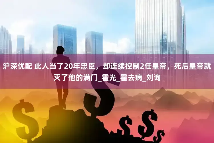 沪深优配 此人当了20年忠臣，却连续控制2任皇帝，死后皇帝就灭了他的满门_霍光_霍去病_刘询
