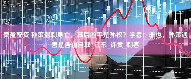 贵盈配资 孙策遇刺身亡，幕后凶手是孙权？学者：非也，孙策遇害是咎由自取_江东_许贡_刺客