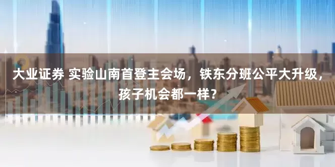大业证券 实验山南首登主会场，铁东分班公平大升级，孩子机会都一样？