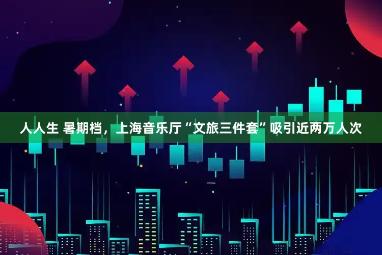 人人生 暑期档，上海音乐厅“文旅三件套”吸引近两万人次