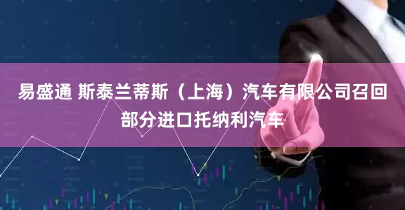 易盛通 斯泰兰蒂斯（上海）汽车有限公司召回部分进口托纳利汽车