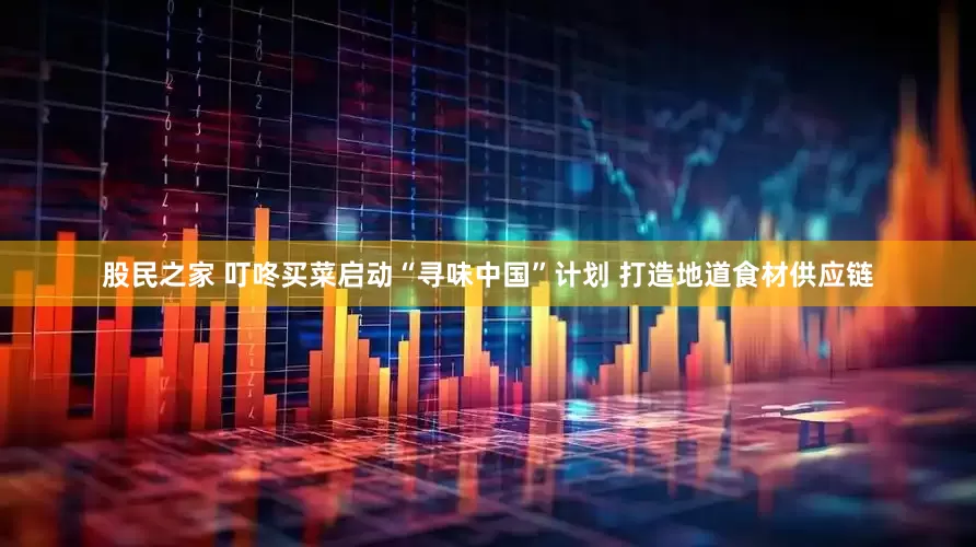 股民之家 叮咚买菜启动“寻味中国”计划 打造地道食材供应链