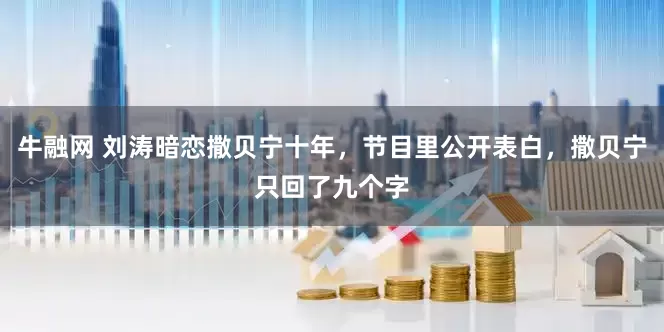 牛融网 刘涛暗恋撒贝宁十年，节目里公开表白，撒贝宁只回了九个字