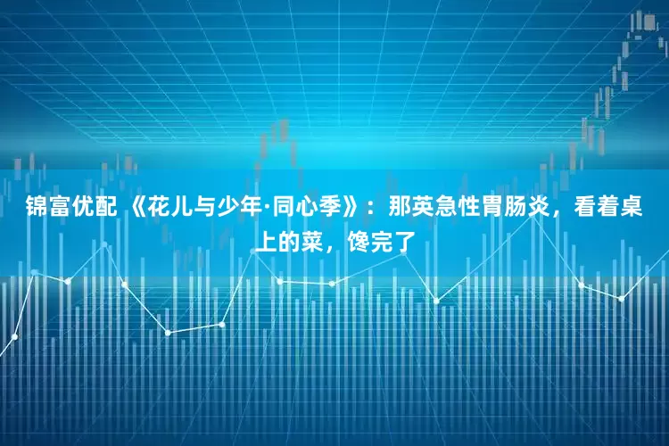 锦富优配 《花儿与少年·同心季》：那英急性胃肠炎，看着桌上的菜，馋完了