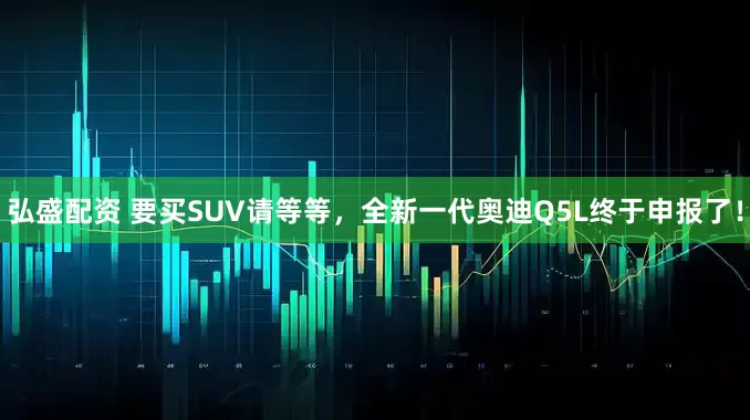 弘盛配资 要买SUV请等等，全新一代奥迪Q5L终于申报了！