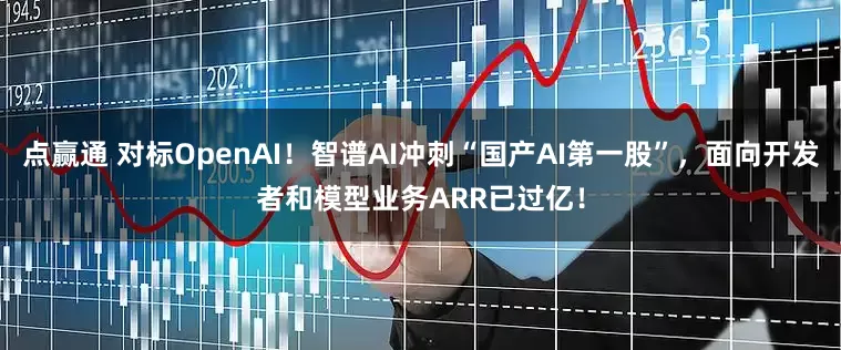 点赢通 对标OpenAI！智谱AI冲刺“国产AI第一股”，面向开发者和模型业务ARR已过亿！