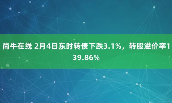 尚牛在线 2月4日东时转债下跌3.1%，转股溢价率139.86%