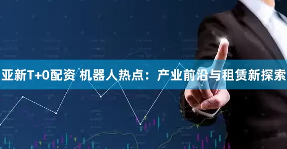 亚新T+0配资 机器人热点：产业前沿与租赁新探索