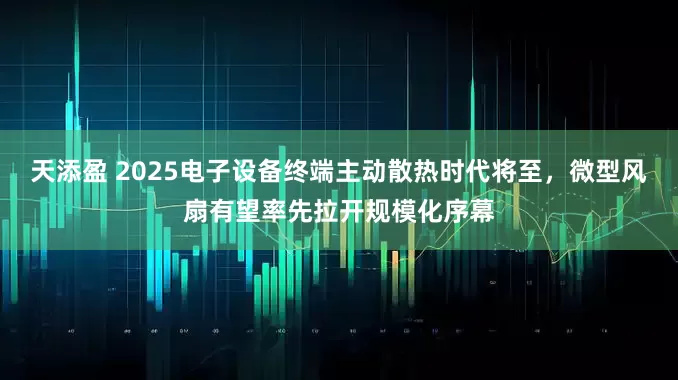 天添盈 2025电子设备终端主动散热时代将至，微型风扇有望率先拉开规模化序幕