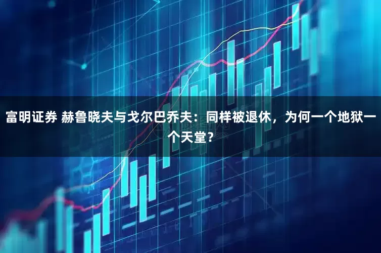 富明证券 赫鲁晓夫与戈尔巴乔夫：同样被退休，为何一个地狱一个天堂？