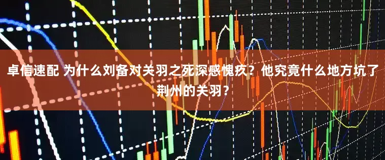 卓信速配 为什么刘备对关羽之死深感愧疚？他究竟什么地方坑了荆州的关羽？