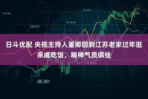 日斗优配 央视主持人董卿回到江苏老家过年逛亲戚吃饭，精神气质俱佳