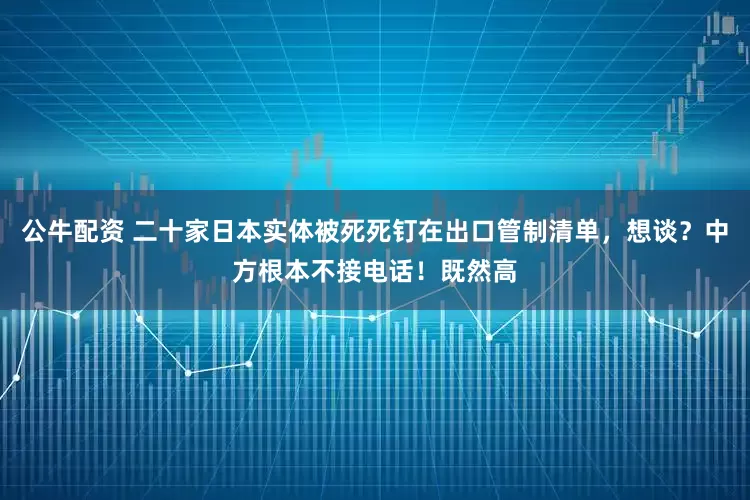 公牛配资 二十家日本实体被死死钉在出口管制清单，想谈？中方根本不接电话！既然高