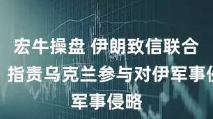 宏牛操盘 伊朗致信联合国，指责乌克兰参与对伊军事侵略