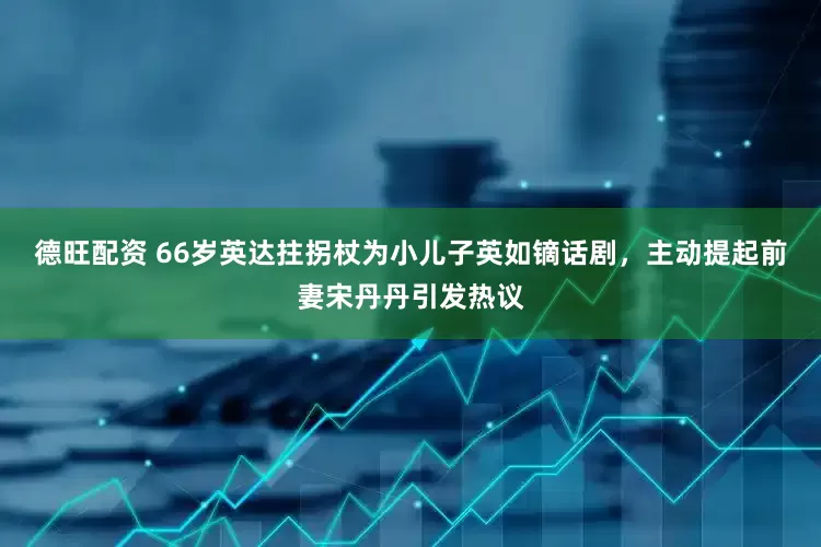 德旺配资 66岁英达拄拐杖为小儿子英如镝话剧，主动提起前妻宋丹丹引发热议